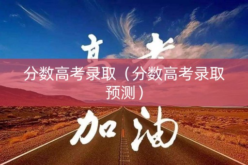 分数高考录取（分数高考录取预测）