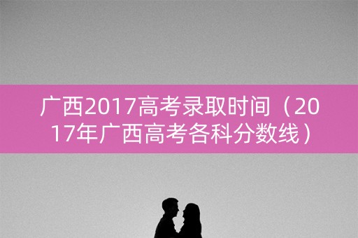 广西2017高考录取时间（2017年广西高考各科分数线）