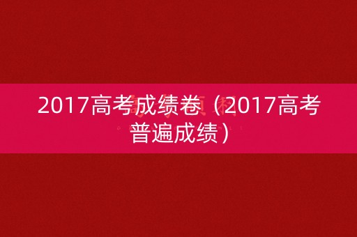 2017高考成绩卷(2017高考普遍成绩) 2017高考成绩卷(2017高考普遍成绩)