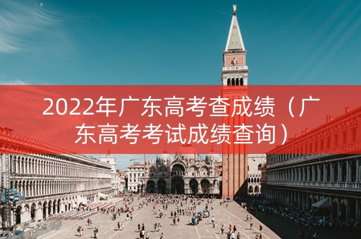 2022年广东高考查成绩(广东高考考试成绩查询) 2022年广东高考查成绩(广东高考考试成绩查询)