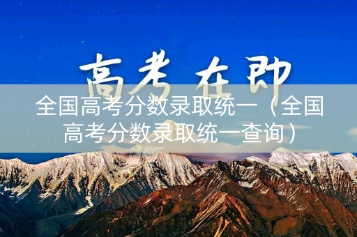 全国高考分数录取统一(全国高考分数录取统一查询) 全国高考分数录取统一(全国高考分数录取统一查询)