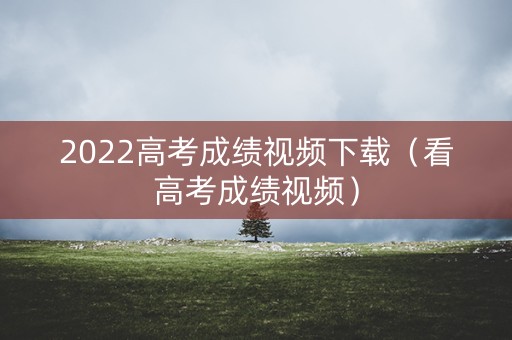 2022高考成绩视频下载(看高考成绩视频) 2022高考成绩视频下载(看高考成绩视频)