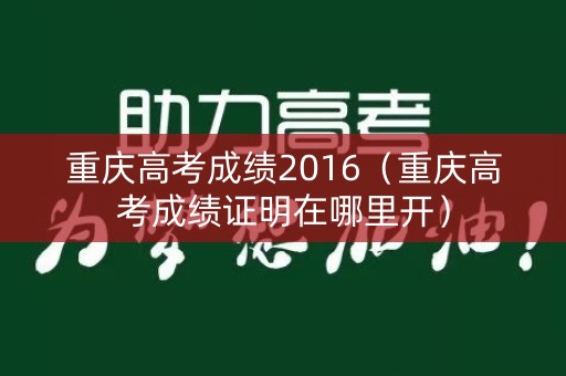 重庆高考成绩2016(重庆高考成绩证明在哪里开) 重庆高考成绩2016(重庆高考成绩证明在哪里开)