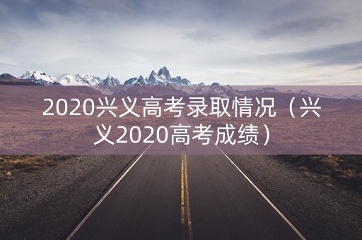 2020兴义高考录取情况(兴义2020高考成绩) 2020兴义高考录取情况(兴义2020高考成绩)