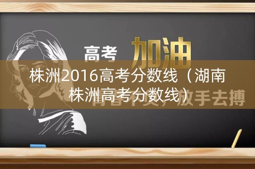 株洲2016高考分数线(湖南株洲高考分数线) 株洲2016高考分数线(湖南株洲高考分数线)