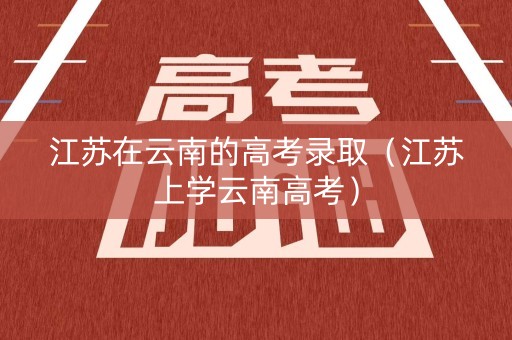 江苏在云南的高考录取(江苏上学云南高考) 江苏在云南的高考录取(江苏上学云南高考)