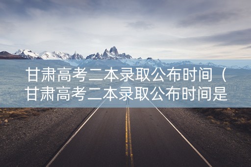 甘肃高考二本录取公布时间（甘肃高考二本录取公布时间是几号）