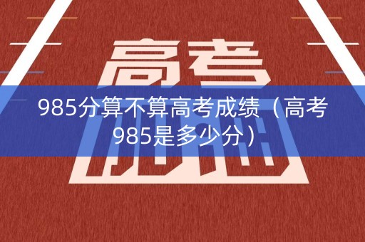 985分算不算高考成绩(高考985是多少分) 985分算不算高考成绩(高考985是多少分)