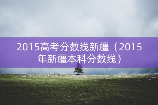 2015高考分数线新疆(2015年新疆本科分数线) 2015高考分数线新疆(2015年新疆本科分数线)