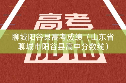 聊城阳谷县高考成绩(山东省聊城市阳谷县高中分数线) 聊城阳谷县高考成绩(山东省聊城市阳谷县高中分数线)