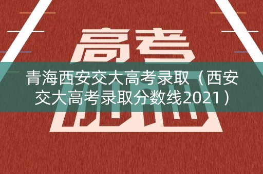 青海西安交大高考录取(西安交大高考录取分数线2021) 青海西安交大高考录取(西安交大高考录取分数线2021)