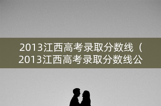 2013江西高考录取分数线(2013江西高考录取分数线公布) 2013江西高考录取分数线(2013江西高考录取分数线公布)