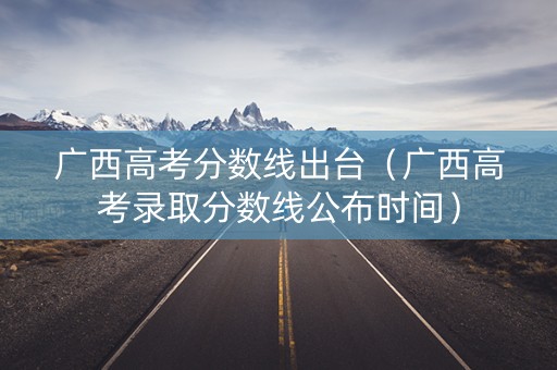广西高考分数线出台(广西高考录取分数线公布时间) 广西高考分数线出台(广西高考录取分数线公布时间)