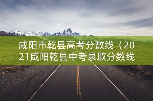 咸阳市乾县高考分数线(2021咸阳乾县中考录取分数线) 咸阳市乾县高考分数线(2021咸阳乾县中考录取分数线)