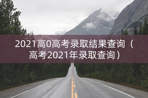 2021高0高考录取结果查询(高考2021年录取查询) 2021高0高考录取结果查询(高考2021年录取查询)