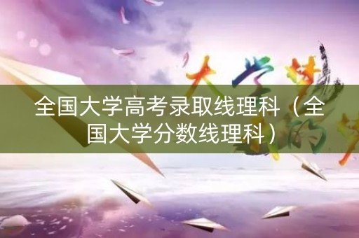 全国大学高考录取线理科(全国大学分数线理科) 全国大学高考录取线理科(全国大学分数线理科)