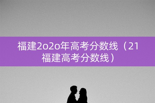 福建2o2o年高考分数线(21福建高考分数线) 福建2o2o年高考分数线(21福建高考分数线)