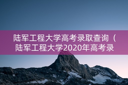 陆军工程大学高考录取查询(陆军工程大学2020年高考录取分数线) 陆军工程大学高考录取查询(陆军工程大学2020年高考录取分数线)