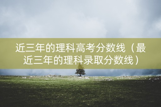近三年的理科高考分数线（最近三年的理科录取分数线）