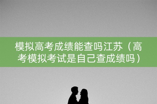模拟高考成绩能查吗江苏(高考模拟考试是自己查成绩吗) 模拟高考成绩能查吗江苏(高考模拟考试是自己查成绩吗)