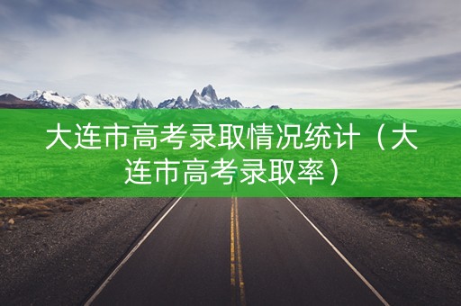 大连市高考录取情况统计(大连市高考录取率) 大连市高考录取情况统计(大连市高考录取率)