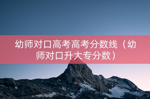 幼师对口高考高考分数线（幼师对口升大专分数）
