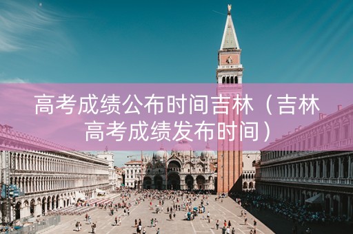 高考成绩公布时间吉林（吉林高考成绩发布时间）