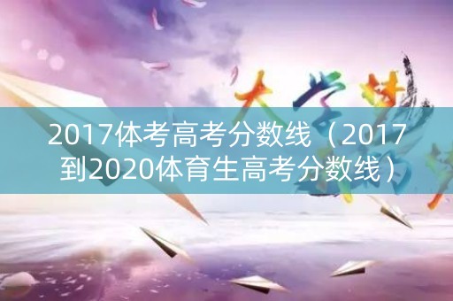 2017体考高考分数线(2017到2020体育生高考分数线) 2017体考高考分数线(2017到2020体育生高考分数线)