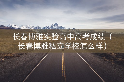 长春博雅实验高中高考成绩(长春博雅私立学校怎么样) 长春博雅实验高中高考成绩(长春博雅私立学校怎么样)