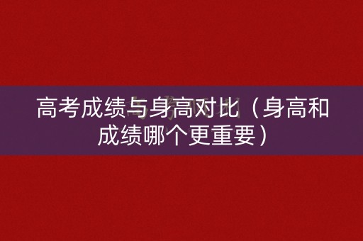 高考成绩与身高对比(身高和成绩哪个更重要) 高考成绩与身高对比(身高和成绩哪个更重要)