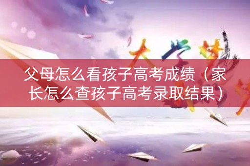 父母怎么看孩子高考成绩(家长怎么查孩子高考录取结果) 父母怎么看孩子高考成绩(家长怎么查孩子高考录取结果)
