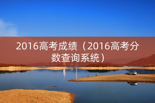 2016高考成绩(2016高考分数查询系统) 2016高考成绩(2016高考分数查询系统)