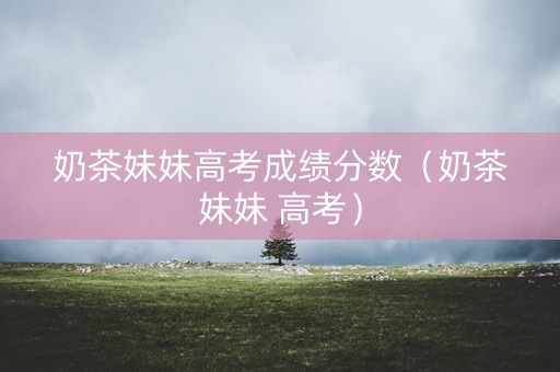 奶茶妹妹高考成绩分数(奶茶妹妹 高考) 奶茶妹妹高考成绩分数(奶茶妹妹 高考)