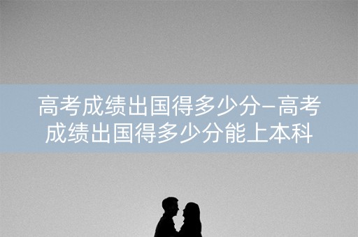 高考成绩出国得多少分—高考成绩出国得多少分能上本科
