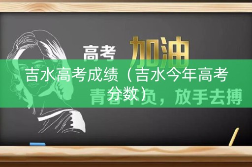 吉水高考成绩(吉水今年高考分数) 吉水高考成绩(吉水今年高考分数)