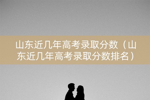 山东近几年高考录取分数(山东近几年高考录取分数排名) 山东近几年高考录取分数(山东近几年高考录取分数排名)