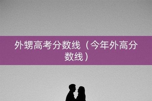外甥高考分数线(今年外高分数线) 外甥高考分数线(今年外高分数线)