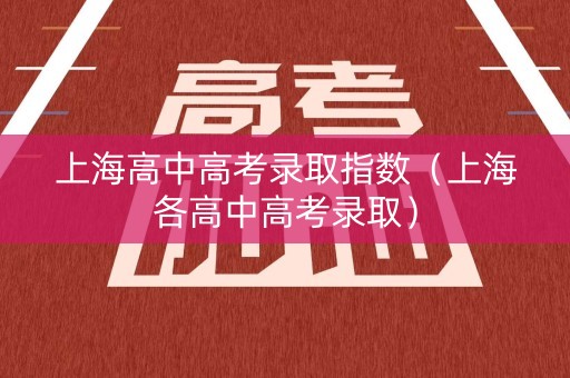上海高中高考录取指数(上海各高中高考录取) 上海高中高考录取指数(上海各高中高考录取)