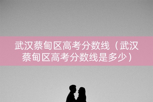 武汉蔡甸区高考分数线(武汉蔡甸区高考分数线是多少) 武汉蔡甸区高考分数线(武汉蔡甸区高考分数线是多少)