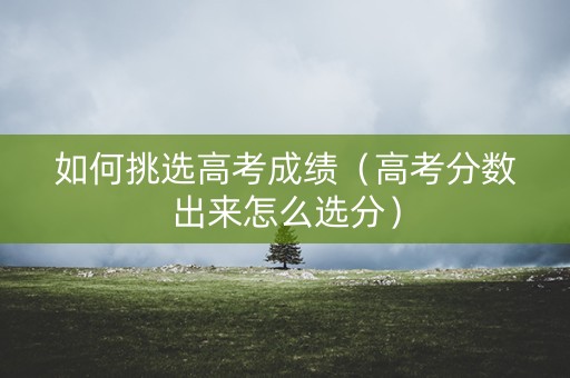 如何挑选高考成绩(高考分数出来怎么选分) 如何挑选高考成绩(高考分数出来怎么选分)