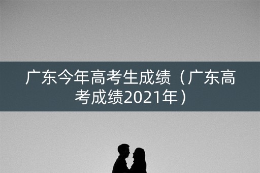 广东今年高考生成绩(广东高考成绩2021年) 广东今年高考生成绩(广东高考成绩2021年)