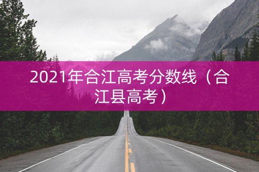 2021年合江高考分数线(合江县高考) 2021年合江高考分数线(合江县高考)
