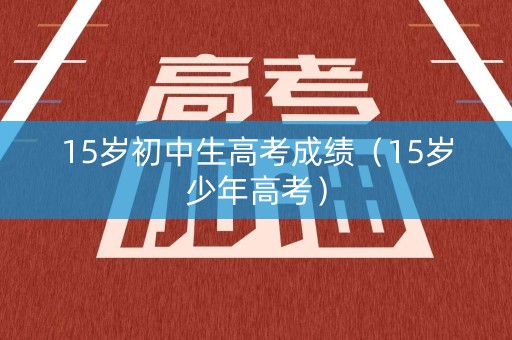 15岁初中生高考成绩(15岁少年高考) 15岁初中生高考成绩(15岁少年高考)