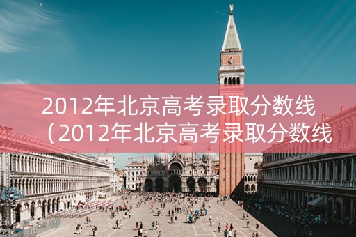 2012年北京高考录取分数线(2012年北京高考录取分数线是多少) 2012年北京高考录取分数线(2012年北京高考录取分数线是多少)
