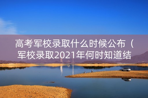 高考军校录取什么时候公布(军校录取2021年何时知道结果) 高考军校录取什么时候公布(军校录取2021年何时知道结果)
