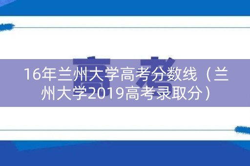 16年兰州大学高考分数线(兰州大学2019高考录取分) 16年兰州大学高考分数线(兰州大学2019高考录取分)