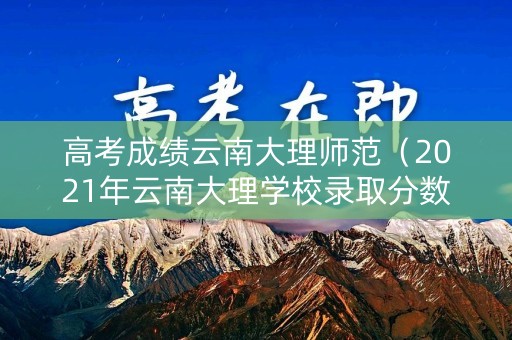 高考成绩云南大理师范(2021年云南大理学校录取分数线) 高考成绩云南大理师范(2021年云南大理学校录取分数线)