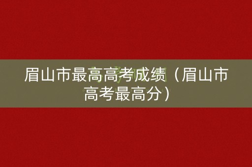 眉山市最高高考成绩(眉山市高考最高分) 眉山市最高高考成绩(眉山市高考最高分)