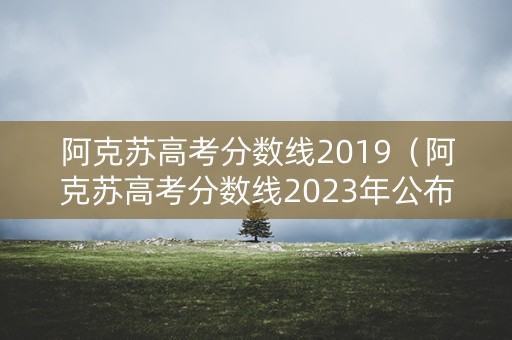 阿克苏高考分数线2019（阿克苏高考分数线2023年公布）