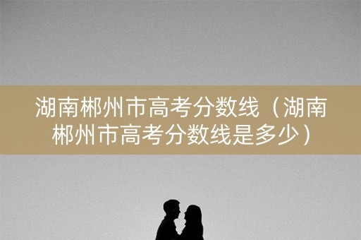 湖南郴州市高考分数线(湖南郴州市高考分数线是多少) 湖南郴州市高考分数线(湖南郴州市高考分数线是多少)